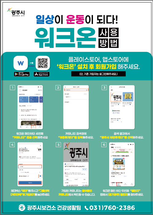 광주시 | 일상이 운동이 되다! 워크온 사용 방법
		플레이스토어, 앱스토어에서 '워크온' 설치 후 회원가입 해주세요.
		(단, 기존 가입자는 로그인해주세요.)
		[단계별 안내] 커뮤니티 탭 선택 워크온 메인 화면 하단의 세 번째 커뮤니티 탭을 선택해주세요. 커뮤니티 검색
		커뮤니티 검색창에 워킹투게더를 입력해주세요. 결과 선택 검색 결과에서 광주시 워킹투게더를 선택해주세요.
		가입 신청 체크박스를 체크하고, 거주지역을 선택한 후 가입하기를 눌러주세요.
		가입 확인 가입된 커뮤니티는 참여중인 커뮤니티에서 확인할 수 있습니다.챌린지 찾기 워크온 메인 화면 하단의 두 번째 챌린지탭에서 [경기광주] 챌린지를 찾아주세요.
		문의: 광주시보건소 건강생활팀 연락처: 031)760-2386