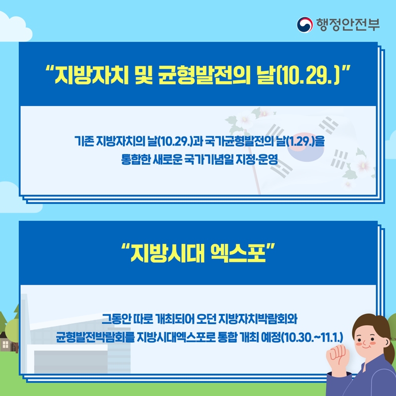 지방자치 및 균형발전의날(10.29.) 기존 지방자치의 날(10.29)과 국가균형발전의날(1.29.)을 통합한 새로운 국가기념일 지정&middot;운영 지방시대 엑스포 그동안 따로 개최되어 오던 지방자치박람회와 균형발전박람회를 지방시대엑스포로 통합 개최 예정(10.30~11.1)